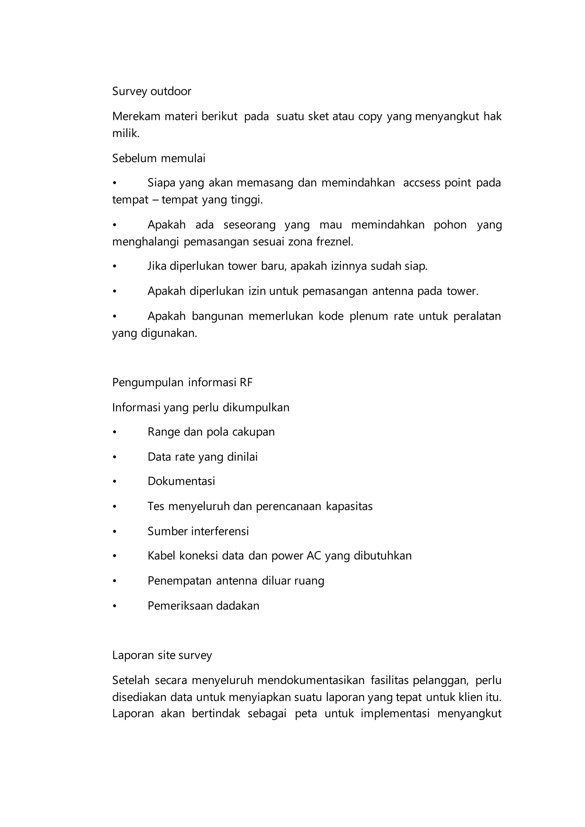 Survey outdoor
Merekam materi berikut pada suatu sket atau copy yang menyangkut hak
milik.
Sebelum memulai
• Siapa yang akan memasang dan memindahkan accsess point pada
tempat – tempat yang tinggi.
• Apakah ada seseorang yang mau memindahkan pohon yang
menghalangi pemasangan sesuai zona freznel.
• Jika diperlukan tower baru, apakah izinnya sudah siap.
• Apakah diperlukan izin untuk pemasangan antenna pada tower.
• Apakah bangunan memerlukan kode plenum rate untuk peralatan
yang digunakan.
Pengumpulan informasi RF
Informasi yang perlu dikumpulkan
• Range dan pola cakupan
• Data rate yang dinilai
• Dokumentasi
• Tes menyeluruh dan perencanaan kapasitas
• Sumber interferensi
• Kabel koneksi data dan power AC yang dibutuhkan
• Penempatan antenna diluar ruang
• Pemeriksaan dadakan
Laporan site survey
Setelah secara menyeluruh mendokumentasikan fasilitas pelanggan, perlu
disediakan data untuk menyiapkan suatu laporan yang tepat untuk klien itu.
Laporan akan bertindak sebagai peta untuk implementasi menyangkut
 
