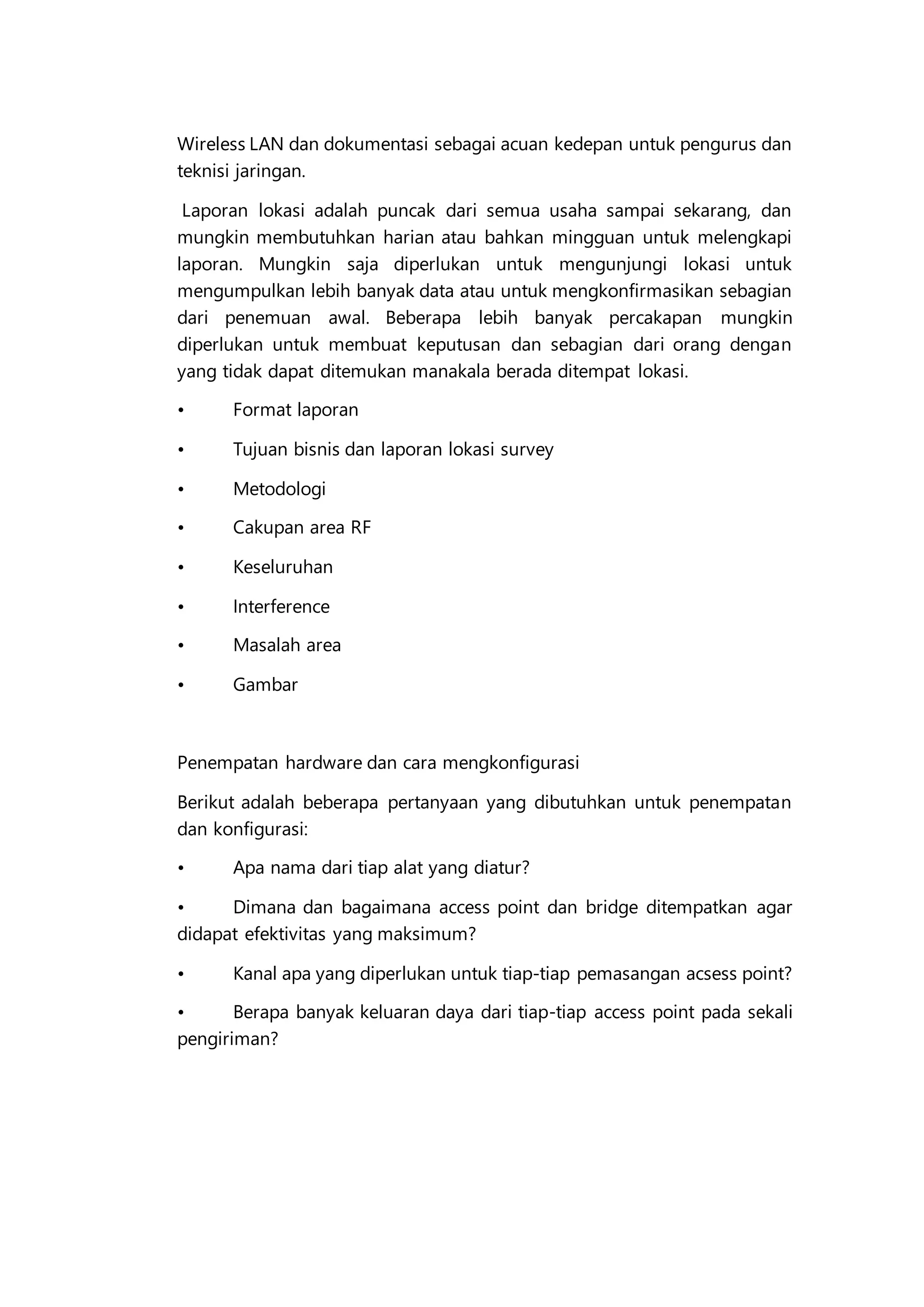 Wireless LAN dan dokumentasi sebagai acuan kedepan untuk pengurus dan
teknisi jaringan.
Laporan lokasi adalah puncak dari semua usaha sampai sekarang, dan
mungkin membutuhkan harian atau bahkan mingguan untuk melengkapi
laporan. Mungkin saja diperlukan untuk mengunjungi lokasi untuk
mengumpulkan lebih banyak data atau untuk mengkonfirmasikan sebagian
dari penemuan awal. Beberapa lebih banyak percakapan mungkin
diperlukan untuk membuat keputusan dan sebagian dari orang dengan
yang tidak dapat ditemukan manakala berada ditempat lokasi.
• Format laporan
• Tujuan bisnis dan laporan lokasi survey
• Metodologi
• Cakupan area RF
• Keseluruhan
• Interference
• Masalah area
• Gambar
Penempatan hardware dan cara mengkonfigurasi
Berikut adalah beberapa pertanyaan yang dibutuhkan untuk penempatan
dan konfigurasi:
• Apa nama dari tiap alat yang diatur?
• Dimana dan bagaimana access point dan bridge ditempatkan agar
didapat efektivitas yang maksimum?
• Kanal apa yang diperlukan untuk tiap-tiap pemasangan acsess point?
• Berapa banyak keluaran daya dari tiap-tiap access point pada sekali
pengiriman?
 