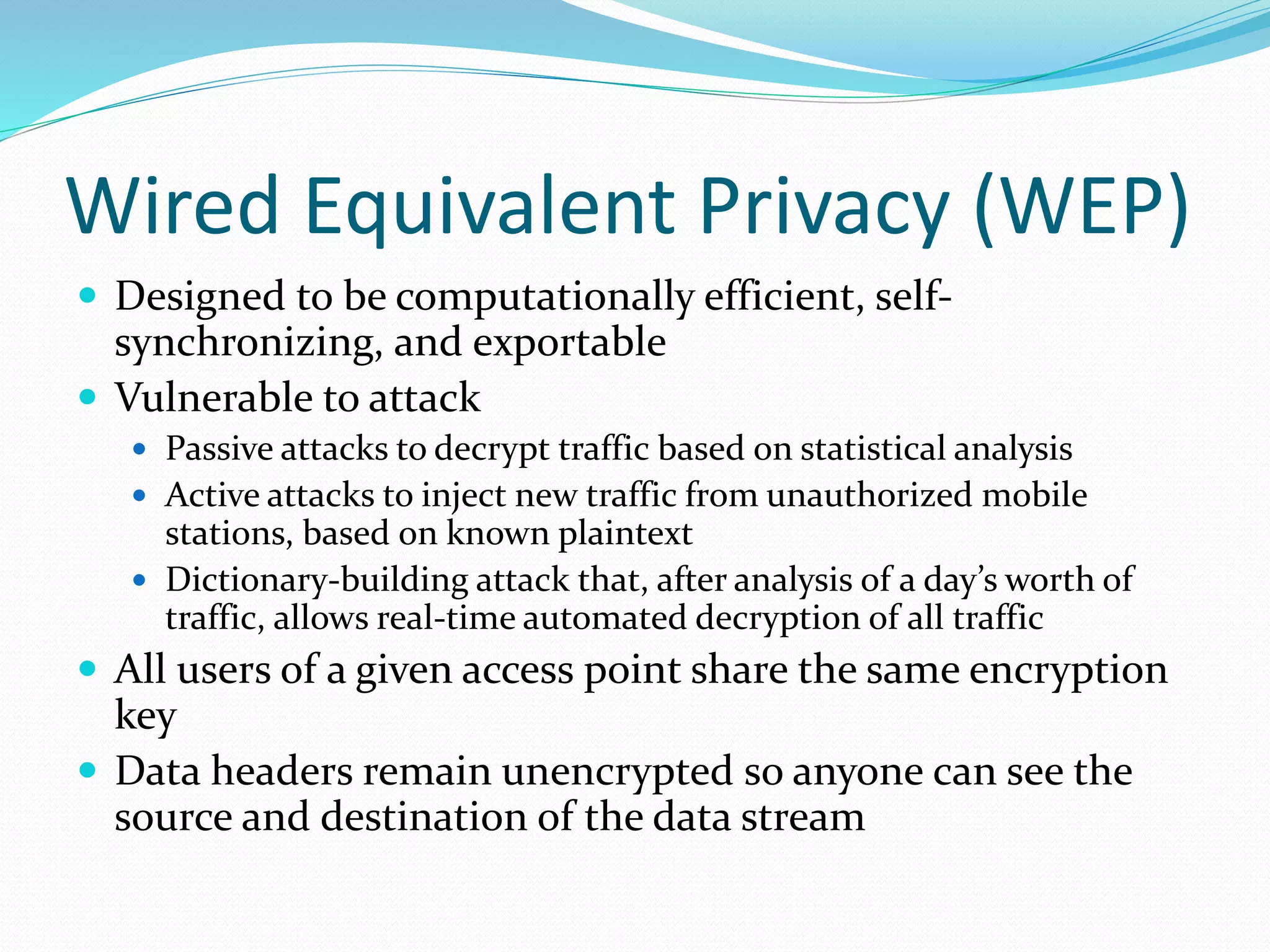 Wired Equivalent Privacy (WEP)
 Designed to be computationally efficient, self-
synchronizing, and exportable
 Vulnerable to attack
 Passive attacks to decrypt traffic based on statistical analysis
 Active attacks to inject new traffic from unauthorized mobile
stations, based on known plaintext
 Dictionary-building attack that, after analysis of a day’s worth of
traffic, allows real-time automated decryption of all traffic
 All users of a given access point share the same encryption
key
 Data headers remain unencrypted so anyone can see the
source and destination of the data stream
 
