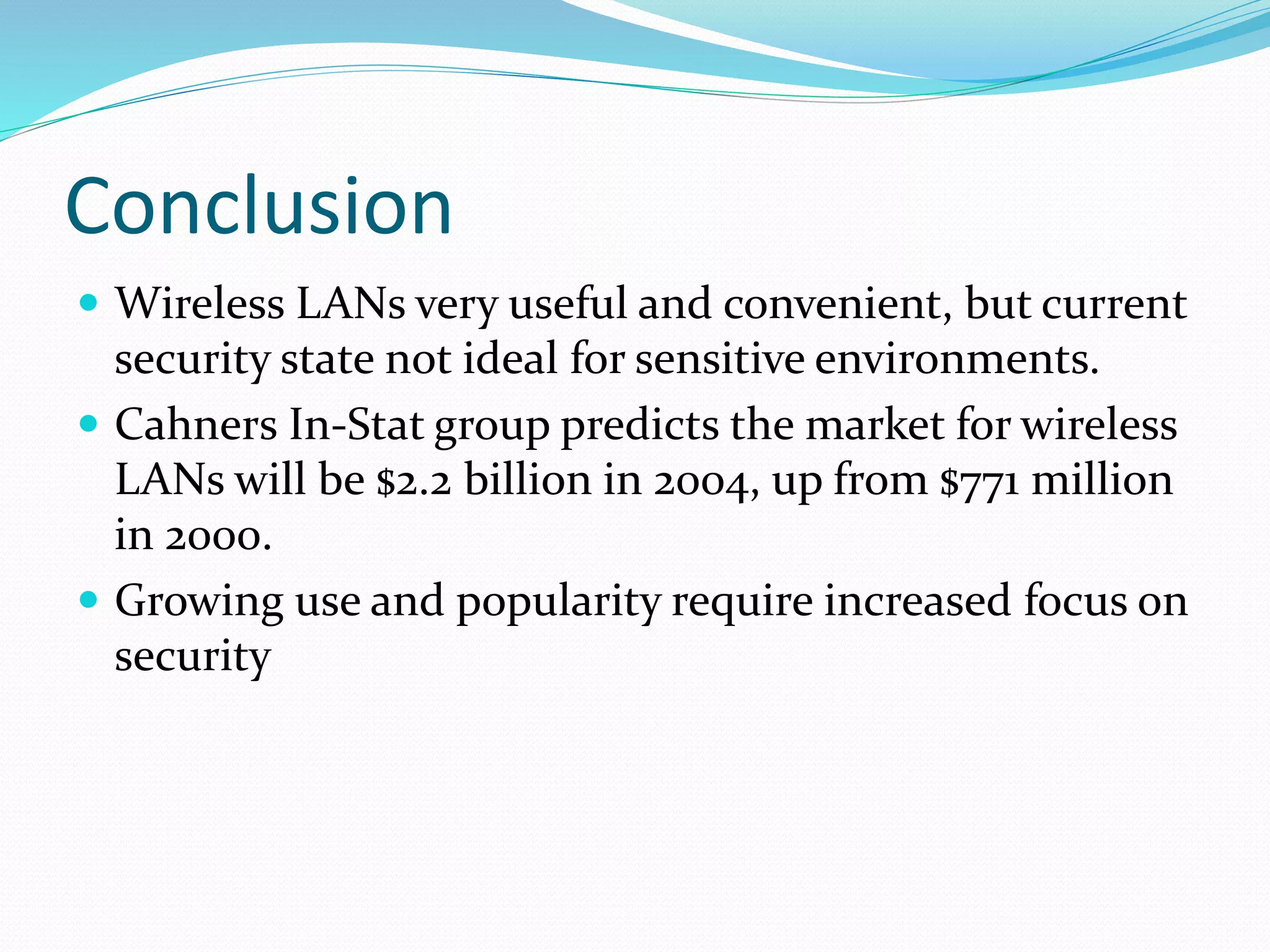 Conclusion
 Wireless LANs very useful and convenient, but current
security state not ideal for sensitive environments.
 Cahners In-Stat group predicts the market for wireless
LANs will be $2.2 billion in 2004, up from $771 million
in 2000.
 Growing use and popularity require increased focus on
security
 