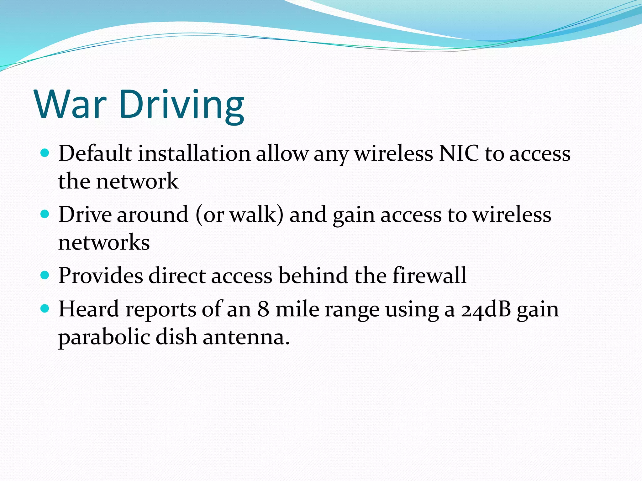 War Driving
 Default installation allow any wireless NIC to access
the network
 Drive around (or walk) and gain access to wireless
networks
 Provides direct access behind the firewall
 Heard reports of an 8 mile range using a 24dB gain
parabolic dish antenna.
 