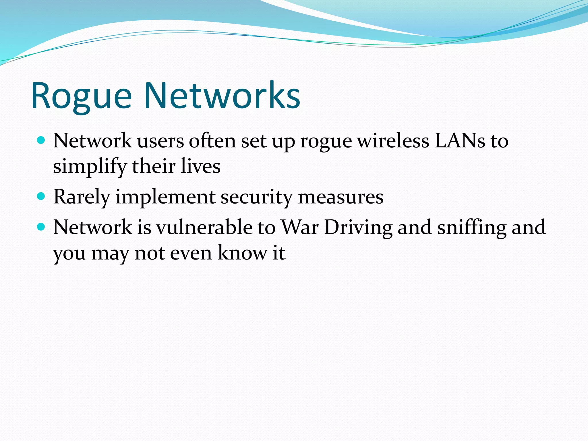 Rogue Networks
 Network users often set up rogue wireless LANs to
simplify their lives
 Rarely implement security measures
 Network is vulnerable to War Driving and sniffing and
you may not even know it
 