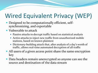 Wired Equivalent Privacy (WEP)
 Designed to be computationally efficient, self-
synchronizing, and exportable
 Vulnerable to attack
 Passive attacks to decrypt traffic based on statistical analysis
 Active attacks to inject new traffic from unauthorized mobile
stations, based on known plaintext
 Dictionary-building attack that, after analysis of a day’s worth of
traffic, allows real-time automated decryption of all traffic
 All users of a given access point share the same encryption
key
 Data headers remain unencrypted so anyone can see the
source and destination of the data stream
 