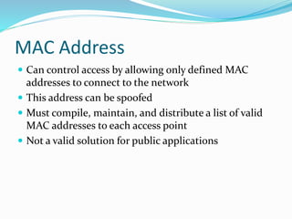 MAC Address
 Can control access by allowing only defined MAC
addresses to connect to the network
 This address can be spoofed
 Must compile, maintain, and distribute a list of valid
MAC addresses to each access point
 Not a valid solution for public applications
 