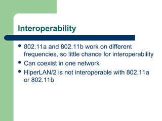 Interoperability
 802.11a and 802.11b work on different
frequencies, so little chance for interoperability
 Can coexist in one network
 HiperLAN/2 is not interoperable with 802.11a
or 802.11b
 