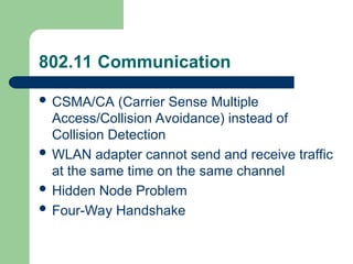 802.11 Communication
 CSMA/CA (Carrier Sense Multiple
Access/Collision Avoidance) instead of
Collision Detection
 WLAN adapter cannot send and receive traffic
at the same time on the same channel
 Hidden Node Problem
 Four-Way Handshake
 