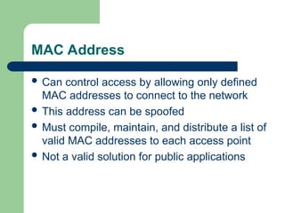 MAC Address
 Can control access by allowing only defined
MAC addresses to connect to the network
 This address can be spoofed
 Must compile, maintain, and distribute a list of
valid MAC addresses to each access point
 Not a valid solution for public applications
 