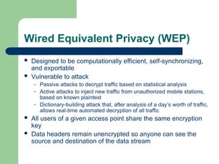 Wired Equivalent Privacy (WEP)
 Designed to be computationally efficient, self-synchronizing,
and exportable
 Vulnerable to attack
– Passive attacks to decrypt traffic based on statistical analysis
– Active attacks to inject new traffic from unauthorized mobile stations,
based on known plaintext
– Dictionary-building attack that, after analysis of a day’s worth of traffic,
allows real-time automated decryption of all traffic
 All users of a given access point share the same encryption
key
 Data headers remain unencrypted so anyone can see the
source and destination of the data stream
 