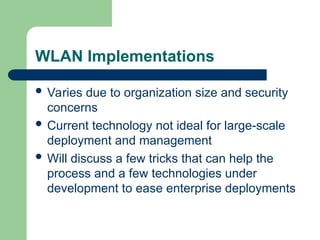 WLAN Implementations
 Varies due to organization size and security
concerns
 Current technology not ideal for large-scale
deployment and management
 Will discuss a few tricks that can help the
process and a few technologies under
development to ease enterprise deployments
 
