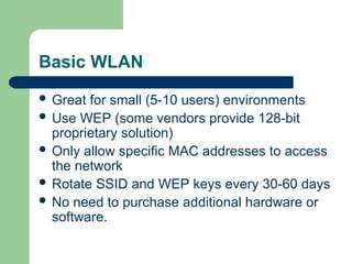 Basic WLAN
 Great for small (5-10 users) environments
 Use WEP (some vendors provide 128-bit
proprietary solution)
 Only allow specific MAC addresses to access
the network
 Rotate SSID and WEP keys every 30-60 days
 No need to purchase additional hardware or
software.
 