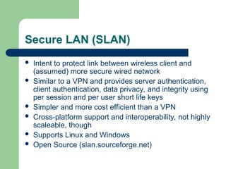 Secure LAN (SLAN)
 Intent to protect link between wireless client and
(assumed) more secure wired network
 Similar to a VPN and provides server authentication,
client authentication, data privacy, and integrity using
per session and per user short life keys
 Simpler and more cost efficient than a VPN
 Cross-platform support and interoperability, not highly
scaleable, though
 Supports Linux and Windows
 Open Source (slan.sourceforge.net)
 