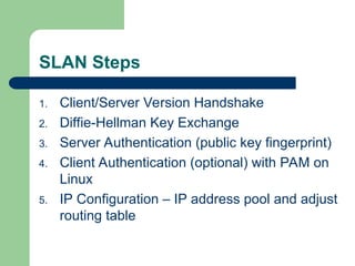 SLAN Steps
1. Client/Server Version Handshake
2. Diffie-Hellman Key Exchange
3. Server Authentication (public key fingerprint)
4. Client Authentication (optional) with PAM on
Linux
5. IP Configuration – IP address pool and adjust
routing table
 