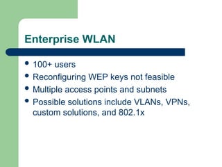 Enterprise WLAN
 100+ users
 Reconfiguring WEP keys not feasible
 Multiple access points and subnets
 Possible solutions include VLANs, VPNs,
custom solutions, and 802.1x
 