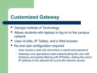 Customized Gateway
 Georgia Institute of Technology
 Allows students with laptops to log on to the campus
network
 Uses VLANs, IP Tables, and a Web browser
 No end user configuration required
– User access a web site and enters a userid and password
– Gateway runs specialized code authenticating the user with
Kerberos and packet filtering with IPTables, adding the user’s
IP address to the allowed list to provide network access
 