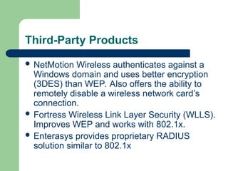 Third-Party Products
 NetMotion Wireless authenticates against a
Windows domain and uses better encryption
(3DES) than WEP. Also offers the ability to
remotely disable a wireless network card’s
connection.
 Fortress Wireless Link Layer Security (WLLS).
Improves WEP and works with 802.1x.
 Enterasys provides proprietary RADIUS
solution similar to 802.1x
 