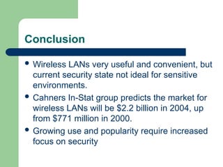Conclusion
 Wireless LANs very useful and convenient, but
current security state not ideal for sensitive
environments.
 Cahners In-Stat group predicts the market for
wireless LANs will be $2.2 billion in 2004, up
from $771 million in 2000.
 Growing use and popularity require increased
focus on security
 