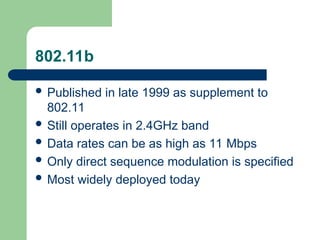 802.11b
 Published in late 1999 as supplement to
802.11
 Still operates in 2.4GHz band
 Data rates can be as high as 11 Mbps
 Only direct sequence modulation is specified
 Most widely deployed today
 