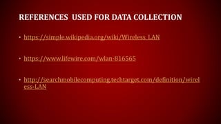 REFERENCES USED FOR DATA COLLECTION
• https://simple.wikipedia.org/wiki/Wireless_LAN
• https://www.lifewire.com/wlan-816565
• http://searchmobilecomputing.techtarget.com/definition/wirel
ess-LAN
 