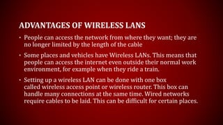 ADVANTAGES OF WIRELESS LANS
• People can access the network from where they want; they are
no longer limited by the length of the cable
• Some places and vehicles have Wireless LANs. This means that
people can access the internet even outside their normal work
environment, for example when they ride a train.
• Setting up a wireless LAN can be done with one box
called wireless access point or wireless router. This box can
handle many connections at the same time. Wired networks
require cables to be laid. This can be difficult for certain places.
 
