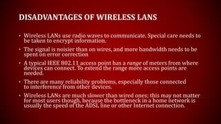 DISADVANTAGES OF WIRELESS LANS
• Wireless LANs use radio waves to communicate. Special care needs to
be taken to encrypt information.
• The signal is noisier than on wires, and more bandwidth needs to be
spent on error correction
• A typical IEEE 802.11 access point has a range of meters from where
devices can connect. To extend the range more access points are
needed.
• There are many reliability problems, especially those connected
to interference from other devices.
• Wireless LANs are much slower than wired ones; this may not matter
for most users though, because the bottleneck in a home network is
usually the speed of the ADSL line or other Internet connection.
 