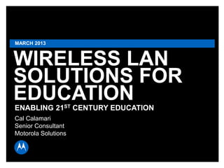 MARCH 2013

WIRELESS LAN
SOLUTIONS FOR
EDUCATION
ENABLING 21ST CENTURY EDUCATION
Cal Calamari
Senior Consultant
Motorola Solutions

MOTOROLA and the Stylized M Logo are registered in the US Patent & Trademark Office. All other product or service
names are the property of their respective owners. © 2010 Motorola, Inc. All rights reserved.

Page 1

 