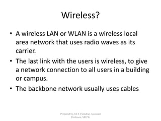 Wireless?
• A wireless LAN or WLAN is a wireless local
area network that uses radio waves as its
carrier.
• The last link with the users is wireless, to give
a network connection to all users in a building
or campus.
• The backbone network usually uses cables
Prepared by, Dr.T.Thendral, Assistant
Professor, SRCW
 