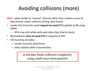 Prepared by, Dr.T.Thendral, Assistant
Professor, SRCW
Avoiding collisions (more)
idea: allow sender to “reserve” channel rather than random access of
data frames: avoid collisions of long data frames
• sender first transmits small request-to-send (RTS) packets to BS using
CSMA
– RTSs may still collide with each other (but they’re short)
• BS broadcasts clear-to-send CTS in response to RTS
• CTS heard by all nodes
– sender transmits data frame
– other stations defer transmissions
avoid data frame collisions completely
using small reservation packets!
 