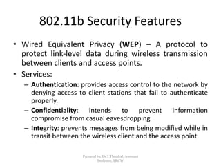802.11b Security Features
• Wired Equivalent Privacy (WEP) – A protocol to
protect link-level data during wireless transmission
between clients and access points.
• Services:
– Authentication: provides access control to the network by
denying access to client stations that fail to authenticate
properly.
– Confidentiality: intends to prevent information
compromise from casual eavesdropping
– Integrity: prevents messages from being modified while in
transit between the wireless client and the access point.
Prepared by, Dr.T.Thendral, Assistant
Professor, SRCW
 