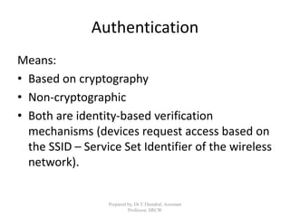 Authentication
Means:
• Based on cryptography
• Non-cryptographic
• Both are identity-based verification
mechanisms (devices request access based on
the SSID – Service Set Identifier of the wireless
network).
Prepared by, Dr.T.Thendral, Assistant
Professor, SRCW
 