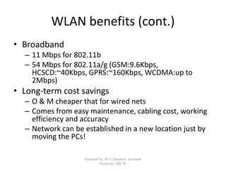 WLAN benefits (cont.)
• Broadband
– 11 Mbps for 802.11b
– 54 Mbps for 802.11a/g (GSM:9.6Kbps,
HCSCD:~40Kbps, GPRS:~160Kbps, WCDMA:up to
2Mbps)
• Long-term cost savings
– O & M cheaper that for wired nets
– Comes from easy maintenance, cabling cost, working
efficiency and accuracy
– Network can be established in a new location just by
moving the PCs!
Prepared by, Dr.T.Thendral, Assistant
Professor, SRCW
 