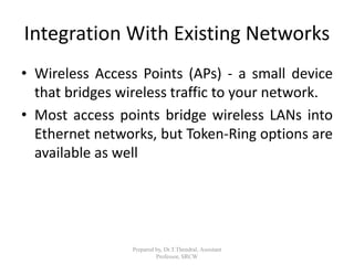 Integration With Existing Networks
• Wireless Access Points (APs) - a small device
that bridges wireless traffic to your network.
• Most access points bridge wireless LANs into
Ethernet networks, but Token-Ring options are
available as well
Prepared by, Dr.T.Thendral, Assistant
Professor, SRCW
 