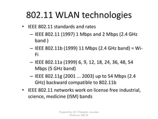 802.11 WLAN technologies
• IEEE 802.11 standards and rates
– IEEE 802.11 (1997) 1 Mbps and 2 Mbps (2.4 GHz
band )
– IEEE 802.11b (1999) 11 Mbps (2.4 GHz band) = Wi-
Fi
– IEEE 802.11a (1999) 6, 9, 12, 18, 24, 36, 48, 54
Mbps (5 GHz band)
– IEEE 802.11g (2001 ... 2003) up to 54 Mbps (2.4
GHz) backward compatible to 802.11b
• IEEE 802.11 networks work on license free industrial,
science, medicine (ISM) bands
Prepared by, Dr.T.Thendral, Assistant
Professor, SRCW
 