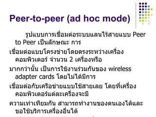 Peer-to-peer (ad hoc mode)
       รูปแบบการเชื่อมต่อระบบแลนไร้สายแบบ Peer
  to Peer เป็นลักษณะ การ
เชื่อมต่อแบบโครงข่ายโดยตรงระหว่างเครือง่
  คอมพิวเตอร์ จำานวน 2 เครื่องหรือ
มากกว่านั้น เป็นการใช้งานร่วมกันของ wireless
  adapter cards โดยไม่ได้มีการ
เชื่อมต่อกับเครือข่ายแบบใช้สายเลย โดยที่เครือง
                                            ่
  คอมพิวเตอร์แต่ละเครื่องจะมี
ความเท่าเทียมกัน สามารถทำางานของตนเองได้และ
  ขอใช้บริการเครื่องอื่นได้
 