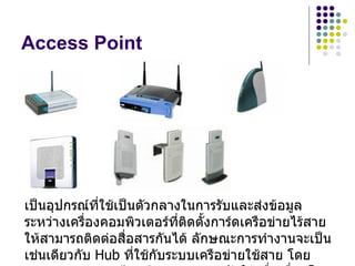 Access Point




เป็นอุปกรณ์ที่ใช้เป็นตัวกลางในการรับและส่งข้อมูล
ระหว่างเครื่องคอมพิวเตอร์ที่ติดตั้งการ์ดเครือข่ายไร้สาย
ให้สามารถติดต่อสื่อสารกันได้ ลักษณะการทำางานจะเป็น
เช่นเดียวกับ Hub ที่ใช้กับระบบเครือข่ายใช้สาย โดย
 