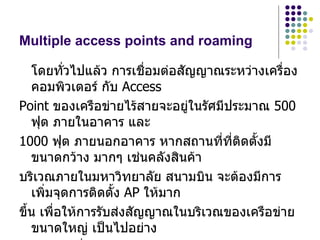 Multiple access points and roaming

   โดยทั่วไปแล้ว การเชื่อมต่อสัญญาณระหว่างเครือง
                                              ่
   คอมพิวเตอร์ กับ Access
Point ของเครือข่ายไร้สายจะอยู่ในรัศมีประมาณ 500
   ฟุต ภายในอาคาร และ
1000 ฟุต ภายนอกอาคาร หากสถานที่ที่ตดตั้งมี
                                       ิ
   ขนาดกว้าง มากๆ เช่นคลังสินค้า
บริเวณภายในมหาวิทยาลัย สนามบิน จะต้องมีการ
   เพิ่มจุดการติดตั้ง AP ให้มาก
ขึ้น เพื่อให้การรับส่งสัญญาณในบริเวณของเครือข่าย
   ขนาดใหญ่ เป็นไปอย่าง
 