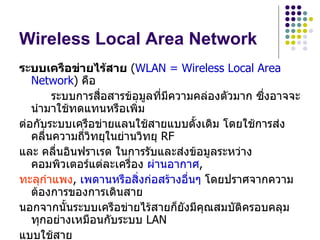 Wireless Local Area Network
ระบบเครือข่ายไร้สาย (WLAN = Wireless Local Area
   Network) คือ
        ระบบการสื่อสารข้อมูลที่มีความคล่องตัวมาก ซึ่งอาจจะ
   นำามาใช้ทดแทนหรือเพิ่ม
ต่อกับระบบเครือข่ายแลนใช้สายแบบดั้งเดิม โดยใช้การส่ง
   คลื่นความถี่วิทยุในย่านวิทยุ RF
และ คลื่นอินฟราเรด ในการรับและส่งข้อมูลระหว่าง
   คอมพิวเตอร์แต่ละเครื่อง ผ่านอากาศ,
ทะลุกำาแพง, เพดานหรือสิ่งก่อสร้างอื่นๆ โดยปราศจากความ
   ต้องการของการเดินสาย
นอกจากนั้นระบบเครือข่ายไร้สายก็ยังมีคุณสมบัติครอบคลุม
   ทุกอย่างเหมือนกับระบบ LAN
แบบใช้สาย
 