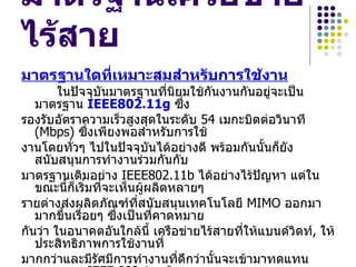 มาตรฐานเครือข่าย
ไร้สาย
มาตรฐานใดที่เหมาะสมสำาหรับการใช้งาน
        ในปัจจุบันมาตรฐานที่นิยมใช้กนงานกันอยู่จะเป็น
                                     ั
   มาตรฐาน IEEE802.11g ซึ่ง
รองรับอัตราความเร็วสูงสุดในระดับ 54 เมกะบิตต่อวินาที
   (Mbps) ซึ่งเพียงพอสำาหรับการใช้
งานโดยทั่วๆ ไปในปัจจุบันได้อย่างดี พร้อมกันนั้นก็ยัง
   สนับสนุนการทำางานร่วมกันกับ
มาตรฐานเดิมอย่าง IEEE802.11b ได้อย่างไร้ปัญหา แต่ใน
   ขณะนี้ก็เริมที่จะเห็นผู้ผลิตหลายๆ
              ่
รายต่างส่งผลิตภัณฑ์ที่สนับสนุนเทคโนโลยี MIMO ออกมา
   มากขึ้นเรื่อยๆ ซึ่งเป็นที่คาดหมาย
กันว่า ในอนาคตอันใกล้นี้ เครือข่ายไร้สายที่ให้แบนด์วิดท์, ให้
   ประสิทธิภาพการใช้งานที่
มากกว่าและมีรัศมีการทำางานที่ดีกว่านั้นจะเข้ามาทดแทน
 