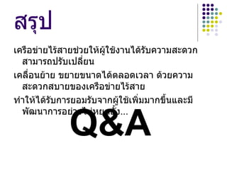 สรุป
เครือข่ายไร้สายช่วยให้ผใช้งานได้รบความสะดวก
                       ู้         ั
  สามารถปรับเปลี่ยน
เคลื่อนย้าย ขยายขนาดได้ตลอดเวลา ด้วยความ
  สะดวกสบายของเครือข่ายไร้สาย
ทำาให้ได้รบการยอมรับจากผู้ใช้เพิ่มมากขึ้นและมี
          ั


             Q&A
  พัฒนาการอย่างไม่หยุดยั้ง...
 