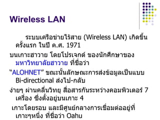 Wireless LAN
          ระบบเครือข่ายไร้สาย (Wireless LAN) เกิดขึ้น
   ครังแรก ในปี ค.ศ. 1971
      ้
บนเกาะฮาวาย โดยโปรเจกต์ ของนักศึกษาของ
   มหาวิทยาลัยฮาวาย ที่ชื่อว่า
“ALOHNET” ขณะนันลักษณะการส่งข้อมูลเป็นแบบ
                       ้
   Bi-directional ส่งไป-กลับ
ง่ายๆ ผ่านคลืนวิทยุ สื่อสารกันระหว่างคอมพิวเตอร์ 7
                ่
   เครือง ซึ่งตังอยู่บนเกาะ 4
        ่         ้
 เกาะโดยรอบ และมีศูนย์กลางการเชื่อมต่ออยู่ที่
   เกาะๆหนึ่ง ที่ชื่อว่า Oahu
 