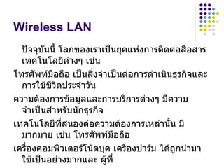 Wireless LAN
  ปัจจุบนนี้ โลกของเราเป็นยุคแห่งการติดต่อสื่อสาร
         ั
  เทคโนโลยีตางๆ เช่น
               ่
โทรศัพท์มือถือ เป็นสิ่งจำาเป็นต่อการดำาเนินธุรกิจและ
  การใช้ชีวิตประจำาวัน
ความต้องการข้อมูลและการบริการต่างๆ มีความ
  จำาเป็นสำาหรับนักธุรกิจ
เทคโนโลยีที่สนองต่อความต้องการเหล่านั้น มี
  มากมาย เช่น โทรศัพท์มือถือ
เครื่องคอมพิวเตอร์โน้ตบุค เครืองปาร์ม ได้ถูกนำามา
                               ่
  ใช้เป็นอย่างมากและ ผูที่้
 