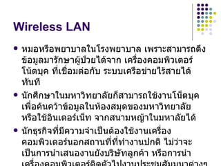 Wireless LAN
   หมอหรือพยาบาลในโรงพยาบาล เพราะสามารถดึง
    ข้อมูลมารักษาผูป่วยได้จาก เครืองคอมพิวเตอร์
                     ้               ่
    โน้ตบุค ที่เชื่อมต่อกับ ระบบเครือข่ายไร้สายได้
    ทันที
   นักศึกษาในมหาวิทยาลัยก็สามารถใช้งานโน็ตบุค
    เพื่อค้นคว้าข้อมูลในห้องสมุดของมหาวิทยาลัย
    หรือใช้อินเตอร์เน็ท จากสนามหญ้าในมหาลัยได้
   นักธุรกิจที่มีความจำาเป็นต้องใช้งานเครือง
                                           ่
    คอมพิวเตอร์นอกสถานที่ที่ทำางานปกติ ไม่ว่าจะ
    เป็นการนำาเสนองานยังบริษัทลูกค้า หรือการนำา
 