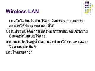 Wireless LAN
   เทคโนโลยีเครือข่ายไร้สายจึงน่าจะอำานวยความ
   สะดวกให้กับบุคคลเหล่านีได้
                            ้
ซึ่งในปัจจุบนได้มีการเปิดให้บริการเชื่อมต่อเครือข่าย
            ั
   อินเตอร์เน็ตแบบไร้สาย
ตามสนามบินใหญ่ทั่วโลก และนำามาใช้งานแพร่หลาย
   ในห้างสรรพสินค้า
และโรงแรมต่างๆ
 