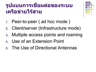 รูปแบบการเชื่อมต่อของระบบ
เครือข่ายไร้สาย
1.   Peer-to-peer ( ad hoc mode )
2.   Client/server (Infrastructure mode)
3.   Multiple access points and roaming
4.   Use of an Extension Point
5.   The Use of Directional Antennas
 