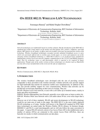 International Journal of Mobile Network Communications & Telematics ( IJMNCT) Vol. 3, No.4, August 2013
DOI : 10.5121/ijmnct.2013.3405 45
ON IEEE 802.11: WIRELESS LAN TECHNOLOGY
Sourangsu Banerji1
and Rahul Singha Chowdhury2
1
Department of Electronics & Communication Engineering, RCC-Institute of Information
Technology, Kolkata, India
sourangsu.banerji@gmail.com
2
Department of Electronics & Communication Engineering, RCC-Institute of Information
Technology, Kolkata, India
rahul.singhachowdhury@gmail.com
ABSTRACT
Network technologies are traditionally based on wireline solutions. But the introduction of the IEEE 802.11
standards have made a huge impact on the market such that laptops, PCs, printers, cellphones, and VoIP
phones, MP3 players in our homes, in offices and even in public areas have incorporated the wireless LAN
technology. Wireless broadband technologies nowadays provide unlimited broadband access to users
which were previously offered only to wireline users. In this paper, we review and summarize one of the
emerging wireless broadband technology i.e. IEEE 802.11,which is a set of physical layer standard for
implementing wireless local area network computer communication in the 2.4,3.6,5 and 60GHz frequency
band. They fix technology issues or add functionality which is expected to be required by future
applications. Though some of the earlier versions of these technologies are obsolete (such as HiperLAN)
now but still we have included them in this review for the sake of completeness.
KEYWORDS
Wireless Communications, IEEE 802.11, HiperLAN, WLAN, Wi-fi.
1. INTRODUCTION
The wireless broadband technologies were developed with the aim of providing services
comparable to those provided to the wireline networks. Cellular networks now provide support
for high bandwidth data transfer for numerous mobile users simultaneously. In addition to this,
they also provide mobility support for voice communication. Wireless data networks can be
divided into several types depending on their area of coverage. They are:
WLAN: Wireless Local Area network, in area with a cell radius up to hundred meters, mainly in
home and office environments.
WMAN: Wireless Metropolitan Area Network; generally cover wider areas as large as entire city.
WWAN: Wireless Wide Area Network with a cell radius about 50 km, cover areas larger than a
city.
However out of all of these standards, WLAN and recent developments in WLAN technology
would be our main area of study in this paper. The IEEE 802.11 is the most widely deployed
WLAN technology as of today. Another well known is the HiperLAN standard by ETSI. Both
these technologies are united under the Wireless Fidelity (Wi-fi) alliance. In literature though,
IEEE802.11 and Wi-fi is used interchangeably and we will also follow the same convention in
this paper. A typical WLAN network consists of an Access Point (AP) in the middle/centre and a
number of stations (STAs) are connected to this central Access Point (AP).Now, there are
basically two modes in which communication can take place.
 