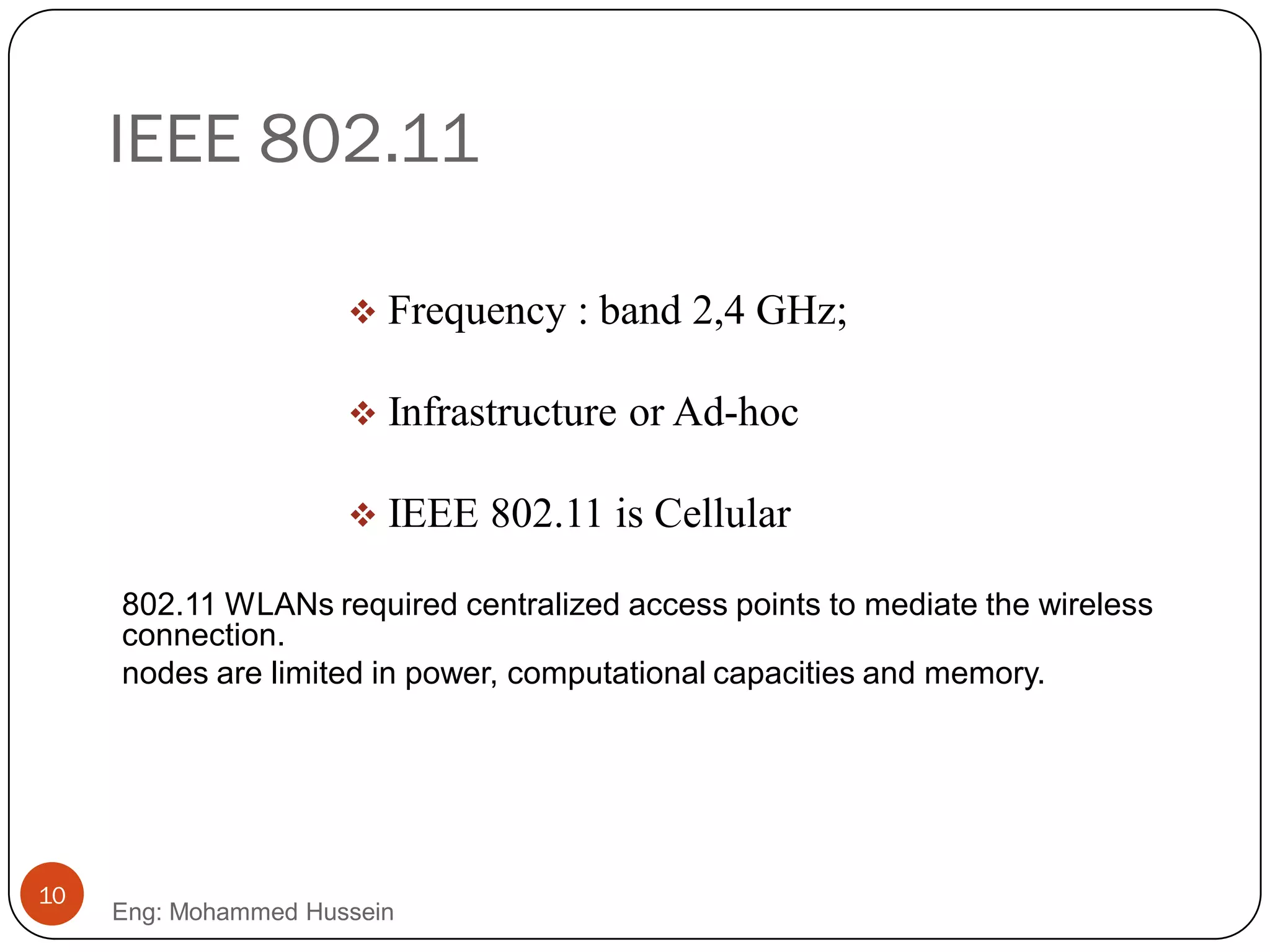 IEEE 802.11
 Frequency : band 2,4 GHz;
 Infrastructure or Ad-hoc
 IEEE 802.11 is Cellular
10
Eng: Mohammed Hussein
802.11 WLANs required centralized access points to mediate the wireless
connection.
nodes are limited in power, computational capacities and memory.
 