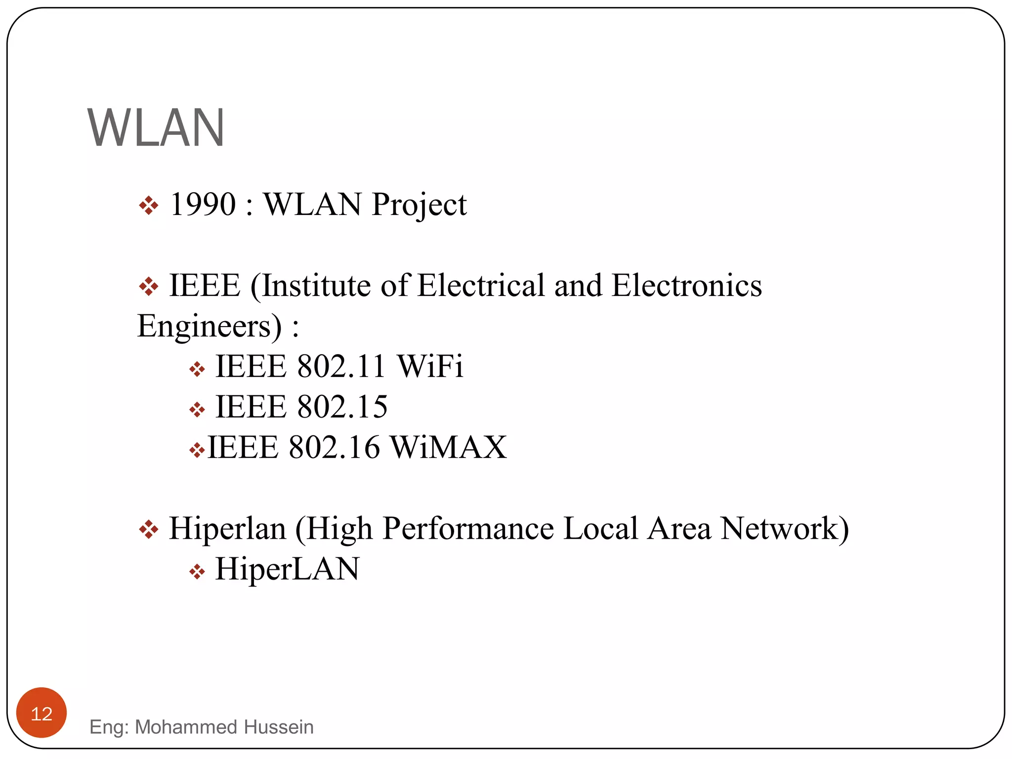 WLAN
 1990 : WLAN Project
 IEEE (Institute of Electrical and Electronics
Engineers) :
 IEEE 802.11 WiFi
 IEEE 802.15
IEEE 802.16 WiMAX
 Hiperlan (High Performance Local Area Network)
 HiperLAN
12
Eng: Mohammed Hussein
 