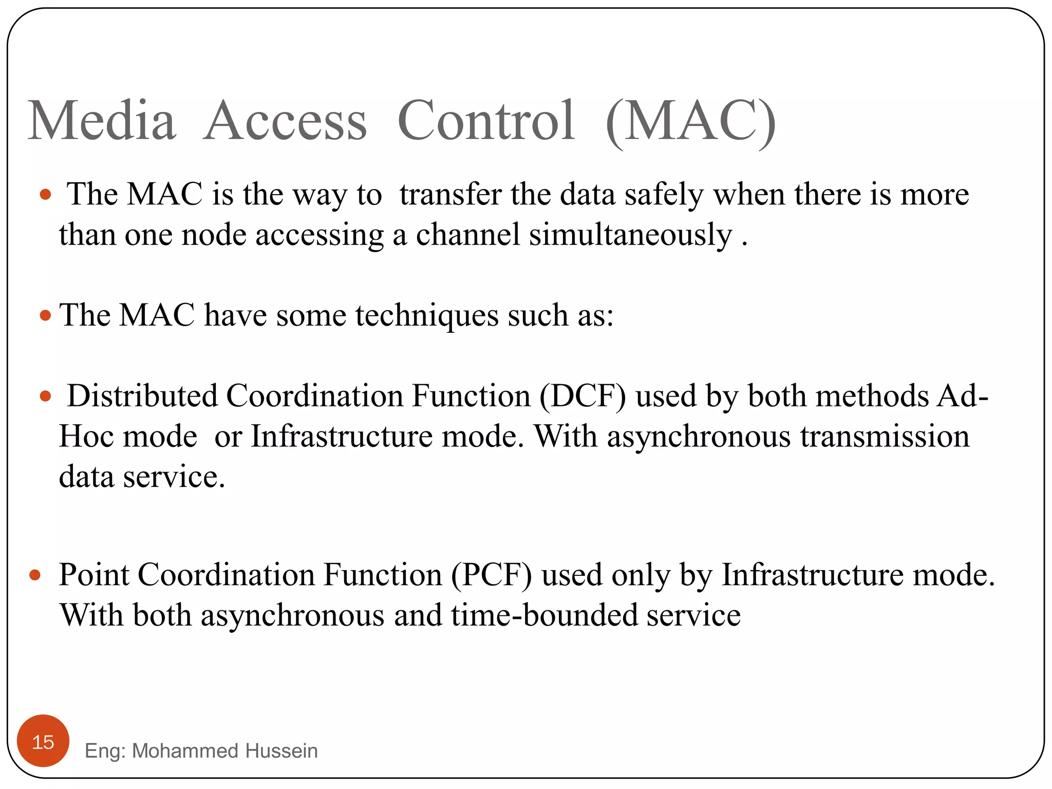 Media Access Control (MAC)
Eng: Mohammed Hussein15
 The MAC is the way to transfer the data safely when there is more
than one node accessing a channel simultaneously .
 The MAC have some techniques such as:
 Distributed Coordination Function (DCF) used by both methods Ad-
Hoc mode or Infrastructure mode. With asynchronous transmission
data service.
 Point Coordination Function (PCF) used only by Infrastructure mode.
With both asynchronous and time-bounded service
 