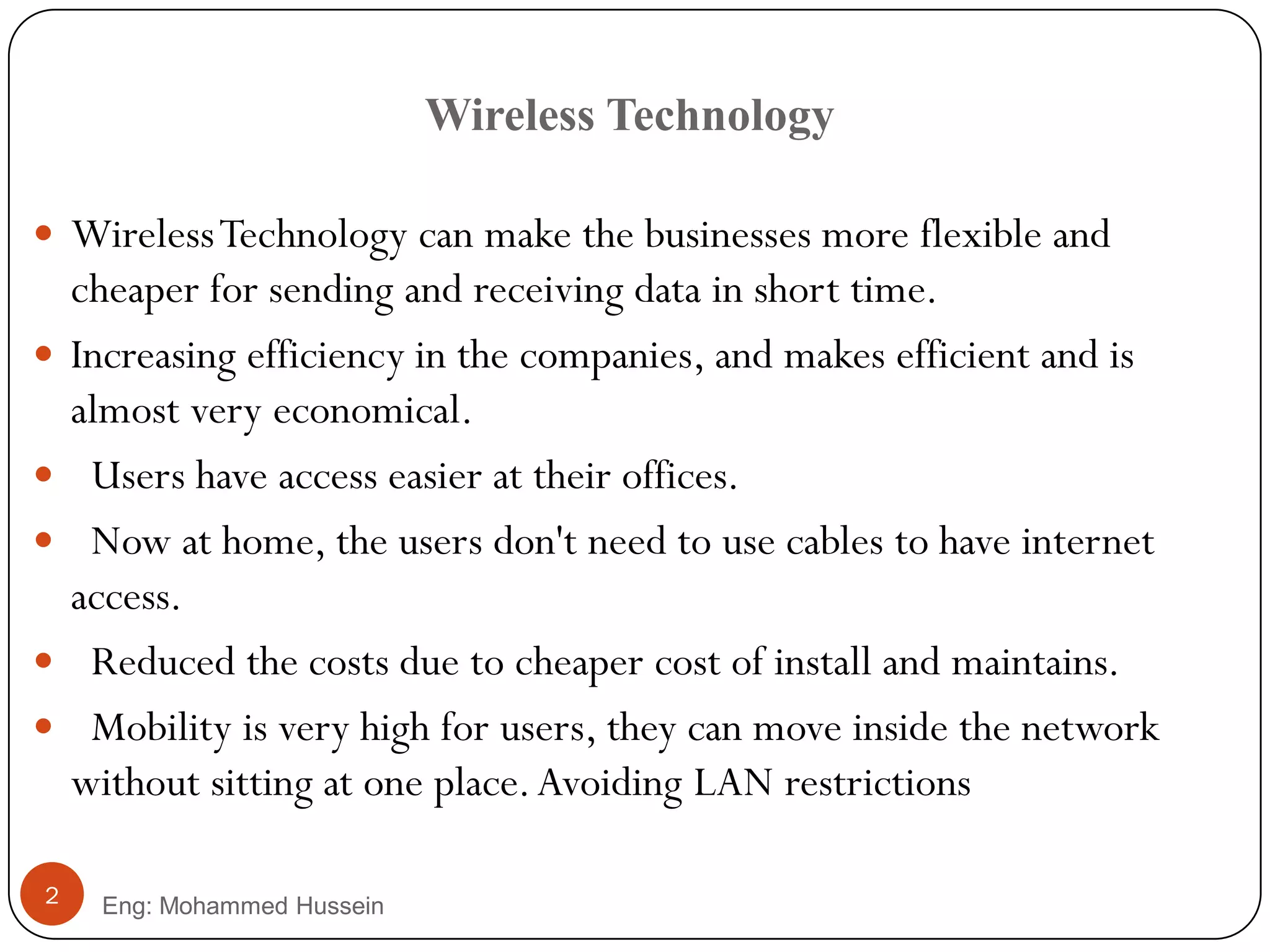 Wireless Technology
Eng: Mohammed Hussein2
 WirelessTechnology can make the businesses more flexible and
cheaper for sending and receiving data in short time.
 Increasing efficiency in the companies, and makes efficient and is
almost very economical.
 Users have access easier at their offices.
 Now at home, the users don't need to use cables to have internet
access.
 Reduced the costs due to cheaper cost of install and maintains.
 Mobility is very high for users, they can move inside the network
without sitting at one place.Avoiding LAN restrictions
 