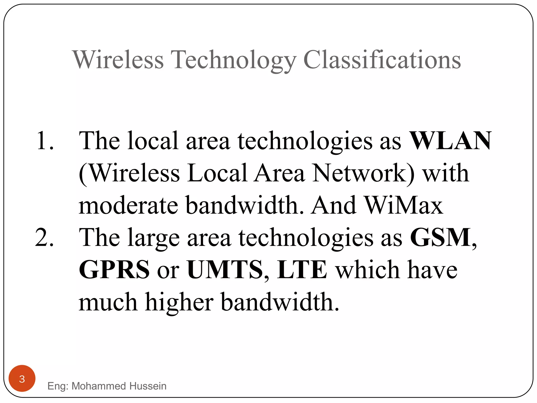Wireless Technology Classifications
1. The local area technologies as WLAN
(Wireless Local Area Network) with
moderate bandwidth. And WiMax
2. The large area technologies as GSM,
GPRS or UMTS, LTE which have
much higher bandwidth.
3
Eng: Mohammed Hussein
 