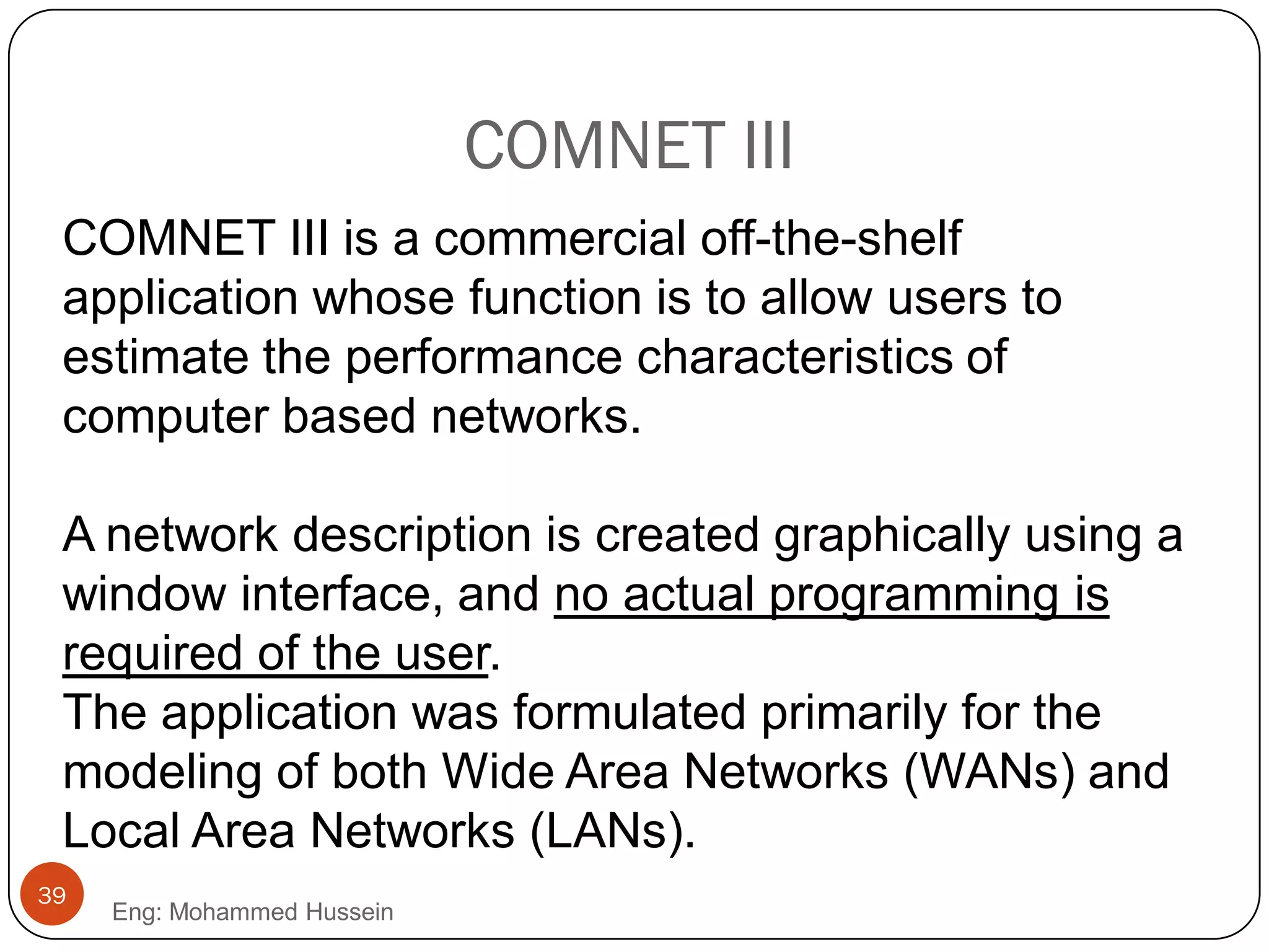 COMNET III
COMNET III is a commercial off-the-shelf
application whose function is to allow users to
estimate the performance characteristics of
computer based networks.
A network description is created graphically using a
window interface, and no actual programming is
required of the user.
The application was formulated primarily for the
modeling of both Wide Area Networks (WANs) and
Local Area Networks (LANs).
39
Eng: Mohammed Hussein
 